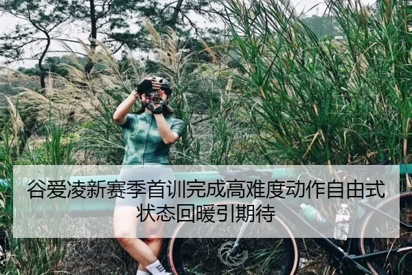 谷爱凌新赛季首训完成高难度动作自由式状态回暖引期待