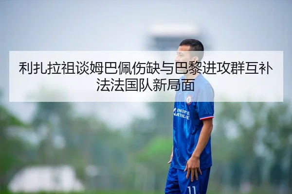 利扎拉祖谈姆巴佩伤缺与巴黎进攻群互补法法国队新局面